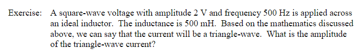 Exercise:
A square-wave voltage with amplitude 2 V and frequency 500 Hz is applied across
an ideal inductor. The inductance is 500 mH. Based on the mathematics discussed
above, we can say that the current will be a triangle-wave. What is the amplitude
of the triangle-wave current?
