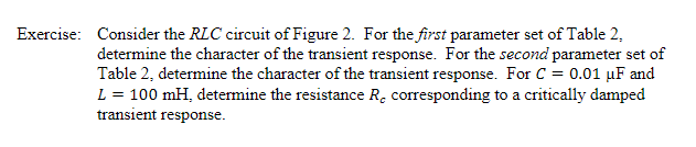 Consider the RLC circuit of Figure 2. For the first parameter set of Table 2,
determine the character of the transient response. For the second parameter set of
Table 2, determine the character of the transient response. For C 0.01 HF and
L 100 mH, determine the resistance Rc corresponding to a critically damped
transient response
Exercise:

