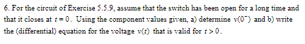 6. For the circuit of Exercise 5.5.9, assume that the switch has been open for a long time and
that it closes at = 0. Using the component values given, a) determine v(0") and b) write
the (differential) equation for the voltage v(?) that is valid for r>0.
