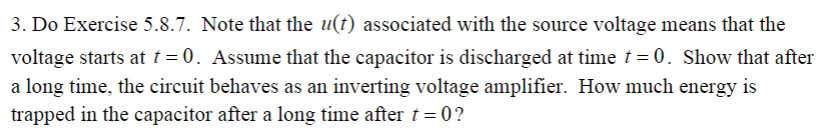 3. Do Exercise 5.8.7. Note that the u(t) associated with the source voltage means that the
voltage starts at t = 0. Assume that the capacitor is discharged at time t 0. Show that after
a long time, the circuit behaves as an inverting voltage amplifier. How much energy is
trapped in the capacitor after a long time after t 0?
