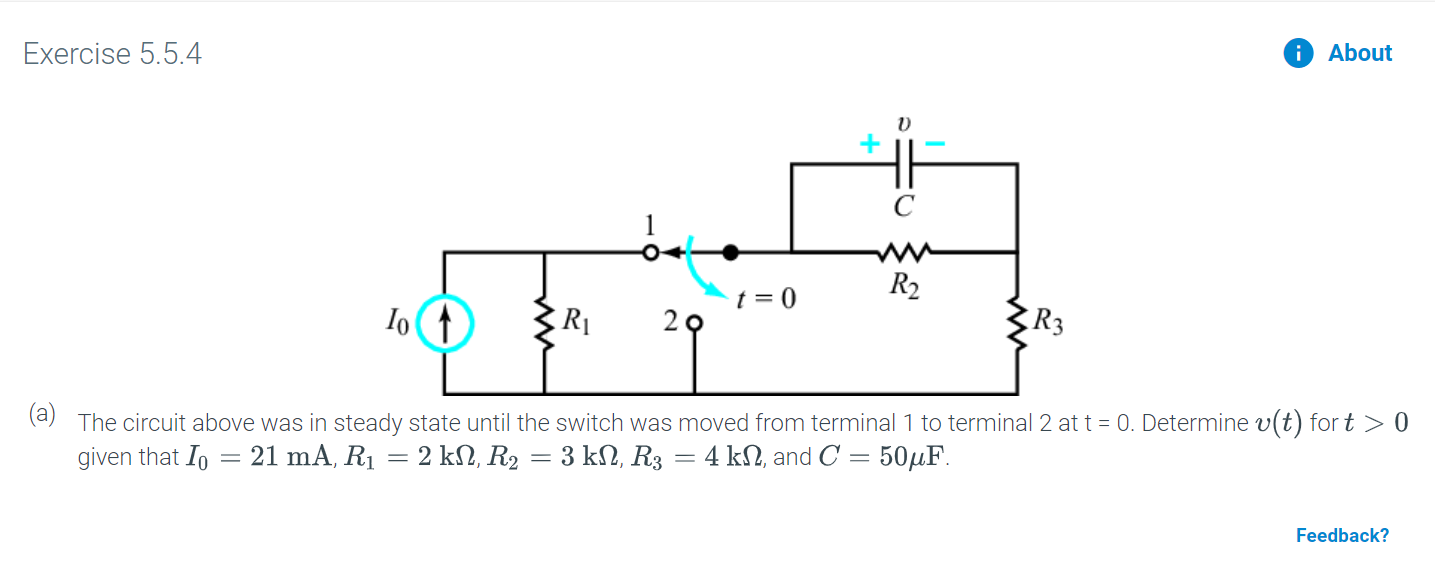 Exercise 5.5.4
About
C
R2
t = 0
2 9
Io
The circuit above was in steady state until the switch was moved from terminal 1 to terminal 2 at t 0. Determine v(t) for t > 0
given that Io
21 mA, R1 = 2 kN, R2 = 3 k2, R3 4 k2, and C
50HF
Feedback?
