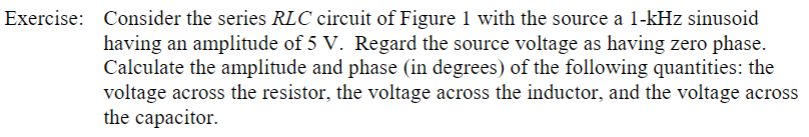 Exercise: Consider the series RLC circuit of Figure 1 with the source a 1-kHz sinusoid
having an amplitude of 5 V. Regard the source voltage as having zero phase.
Calculate the amplitude and phase (in degrees) of the following quantities: the
voltage across the resistor, the voltage across the inductor, and the voltage across
the capacitor
