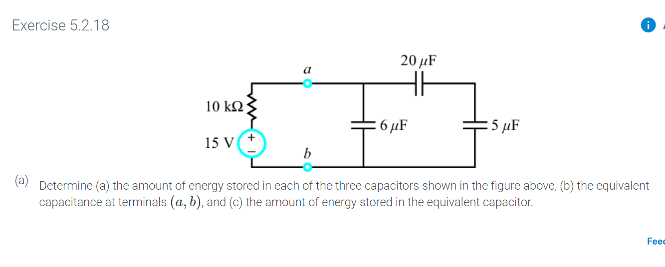 Exercise 5.2.18
20 HF
а
HH
10 k2
:5 иF
6 иF
15 V
b
Determine (a) the amount of energy stored in each of the three capacitors shown in the figure above, (b) the equivalent
capacitance at terminals (a, b), and (c) the amount of energy stored in the equivalent capacitor.
Fee
