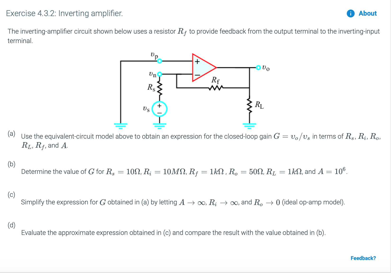 Exercise 4.3.2: Inverting amplifier.
About
The inverting-amplifier circuit shown below uses a resistor Rf to provide feedback from the output terminal to the inverting-input
terminal
'p
Rs
+
(aUse the equivalent-circuit model above to obtain an expression for the closed-loop gain G
RLI Rf, and A
vo/vs in terms of R, Ri, Roi
(b)
Determine the value of G for R
106
10MΩ Rf1kΩ, R,50Ω, R,
10Ω, R
1k, and A
(c)
Simplify the expression for G obtained in (a) by letting A oo, Ri >oo, and Ro --> 0 (ideal op-amp model)
(d)
Evaluate the approximate expression obtained in (c) and compare the result with the value obtained in (b)
Feedback?
