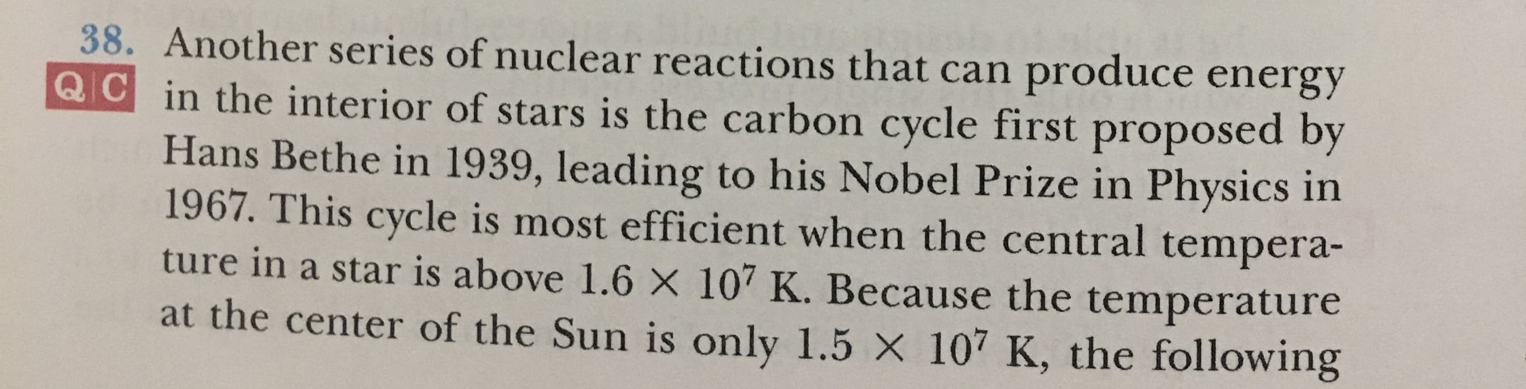 38. Another series of nuclear reactions that can produce energy
QC in the interior of stars is the carbon cycle first proposed by
Hans Bethe in 1939, leading to his Nobel Prize in Physics in
1967. This cycle is most efficient when the central tempera-
ture in a star is above 1.6 X 107 K. Because the temperature
at the center of the Sun is only 1.5 X 107 K, the following
