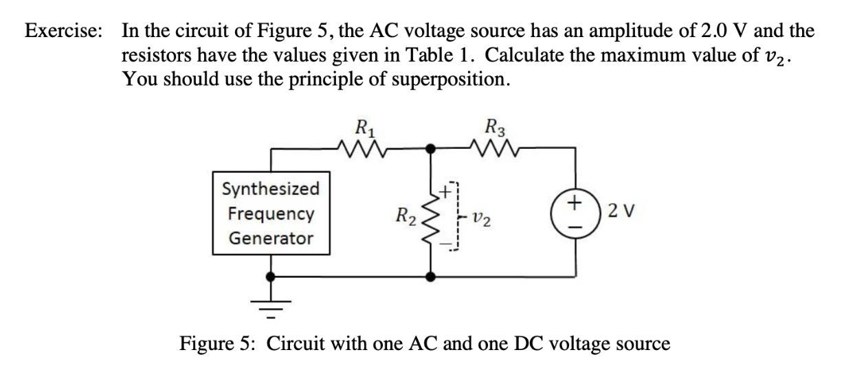 In the circuit of Figure 5, the AC voltage source has an
resistors have the values given in Table 1. Calculate the maximum value of v2
You should use the principle of superposition
Exercise:
amplitude of 2.0 V and the
R3
Synthesized
2 V
Frequency
R2
Generator
Figure 5: Circuit with one AC and one DC voltage
Source
+
