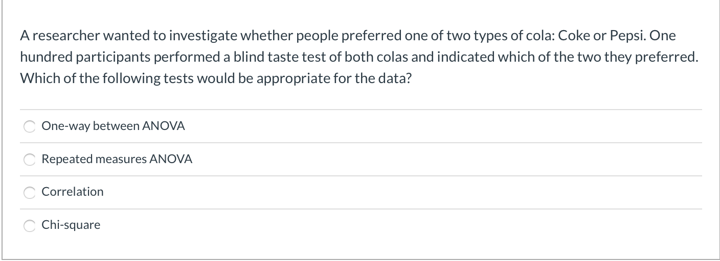 A researcher wanted to investigate whether people preferred one of two types of cola: Coke or Pepsi. One
hundred participants performed a blind taste test of both colas and indicated which of the two they preferred.
Which of the following tests would be appropriate for the data?
One-way between ANOVA
Repeated measures ANOVA
Correlation
Chi-square
