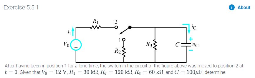 About
Exercise 5.5.1
2
ic
R3
C:
Vo
R2
After having been in position 1 for a long time, the switch in the circuit of the figure above was moved to position 2 at
60 k2, and C 1004F, determine:
120 kΩ, R3
t 0. Given that Vo = 12 V, R1 = 30 k2, R2
