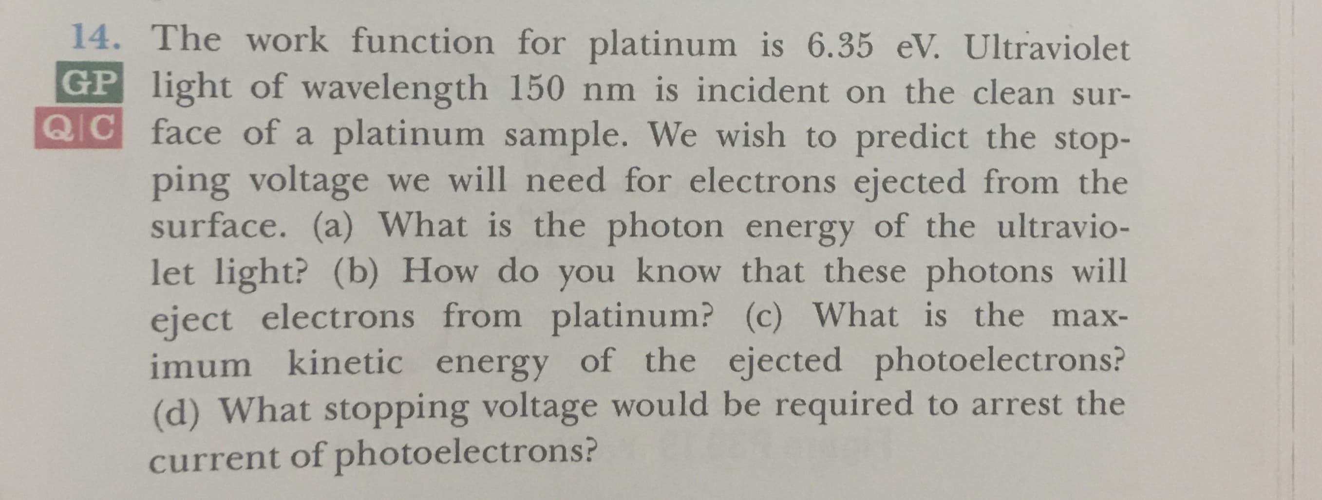 14. The work function for platinum is 6.35 eV. Ultraviolet
GP light of wavelength 150 nm is incident on the clean sur-
Q C face of a platinum sample. We wish to predict the stop-
ping voltage we will need for electrons ejected from the
surface. (a) What is the photon energy of the ultravio-
let light? (b) How do you know that these photons will
eject electrons from platinum? (c) What is the
imum kinetic energy of the ejected photoelectrons?
(d) What stopping voltage would be required to arrest the
current of photoelectrons ?
max-
