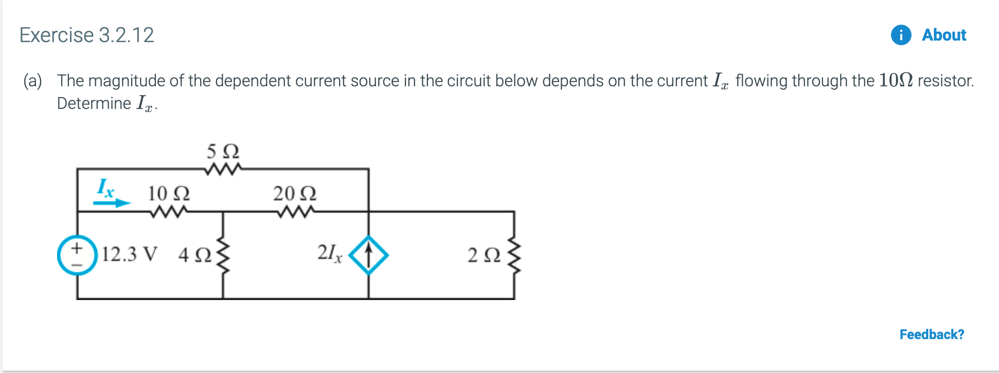 Exercise 3.2.12
About
The magnitude of the dependent current source in the circuit below depends on the current I,, flowing through the 102 resistor.
(a)
Determine I
5 Ω
w
10 Ω
20 2
12.3 V
4Ω
21x
2Ω
Feedback?
