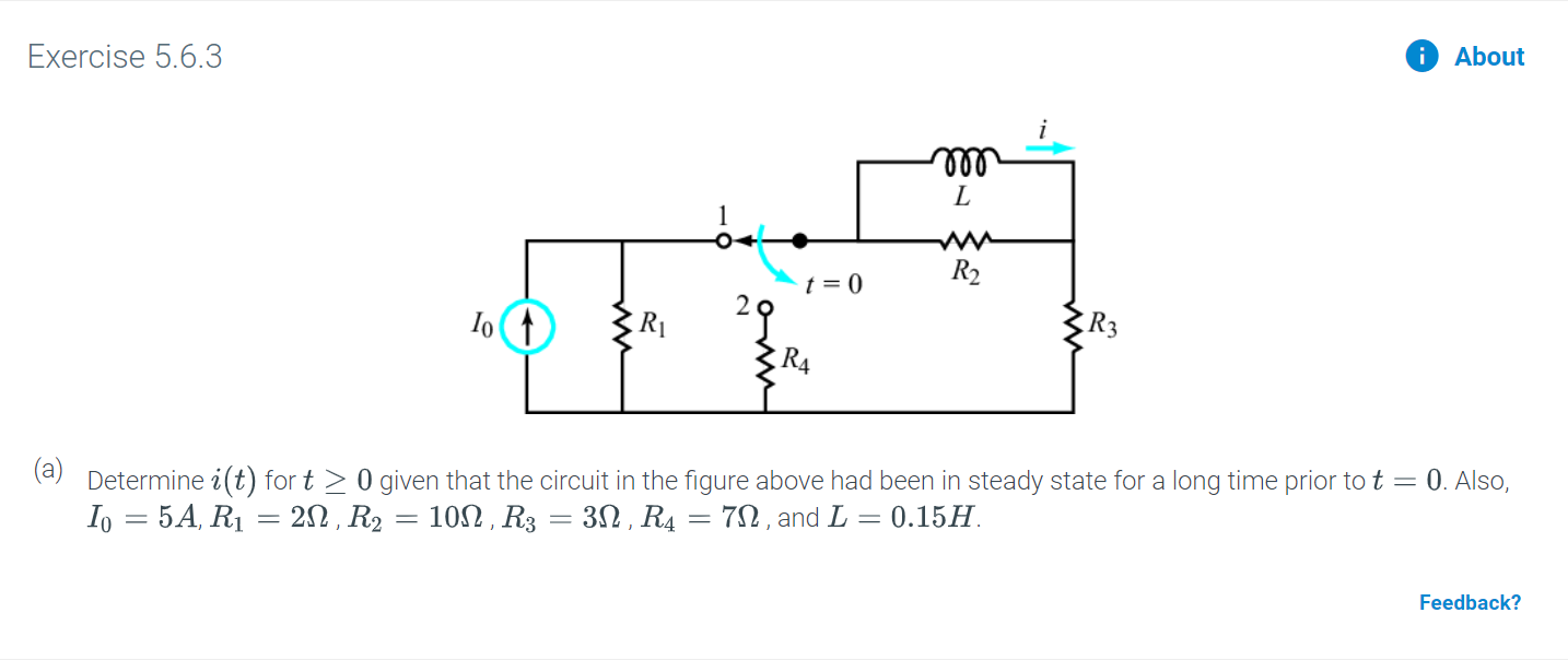 Exercise 5.6.3
About
L
R2
t = 0
2오
R4
(a)
Determine i(t) for t 0 given that the circuit in the figure above had been in steady state for a long time prior to t
Io 5A, R1 20 R2 10, R3 = 30, R4 = 7n, and L 0.15
0. Also,
Feedback?
