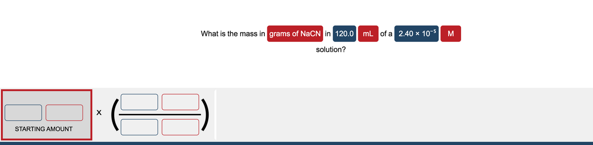 What is the mass in grams of NaCN in 120.0
mL of a 2.40 × 10-5
M
solution?
STARTING AMOUNT
