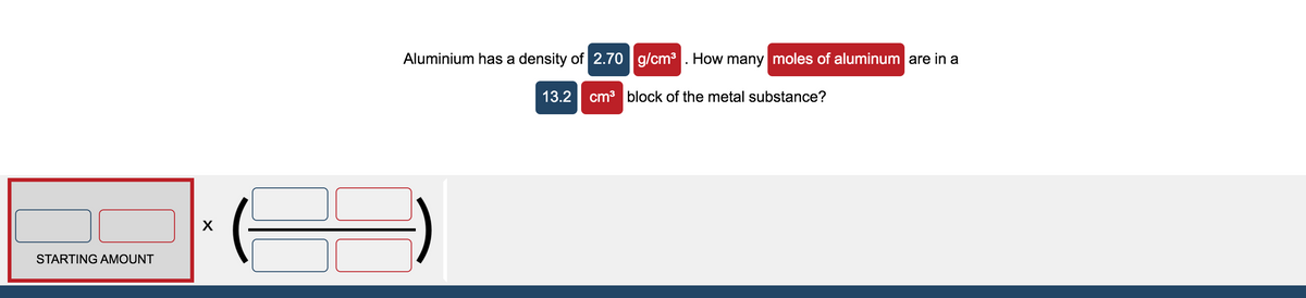 Aluminium has a density of 2.70 | g/cm3 . How many moles of aluminum are in a
13.2 cm3 block of the metal substance?
STARTING AMOUNT
