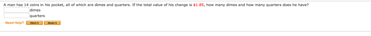 A man has 14 coins in his pocket, all of which are dimes and quarters. If the total value of his change is $1.85, how many dimes and how many quarters does he have?
dimes
quarters
Need Help?
Watch It
Master It
