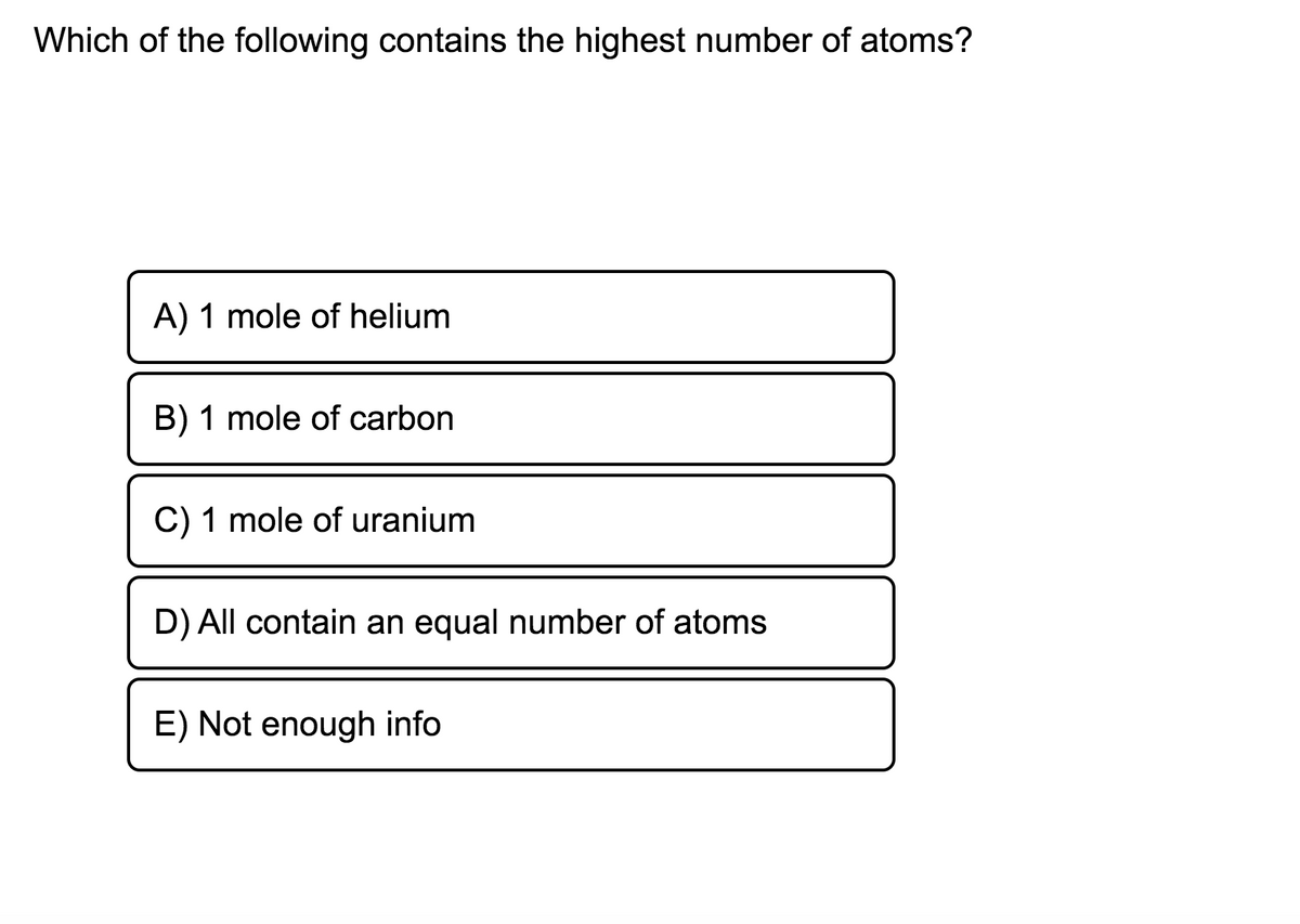 Which of the following contains the highest number of atoms?
A) 1 mole of helium
B) 1 mole of carbon
C) 1 mole of uranium
D) All contain an equal number of atoms
E) Not enough info
