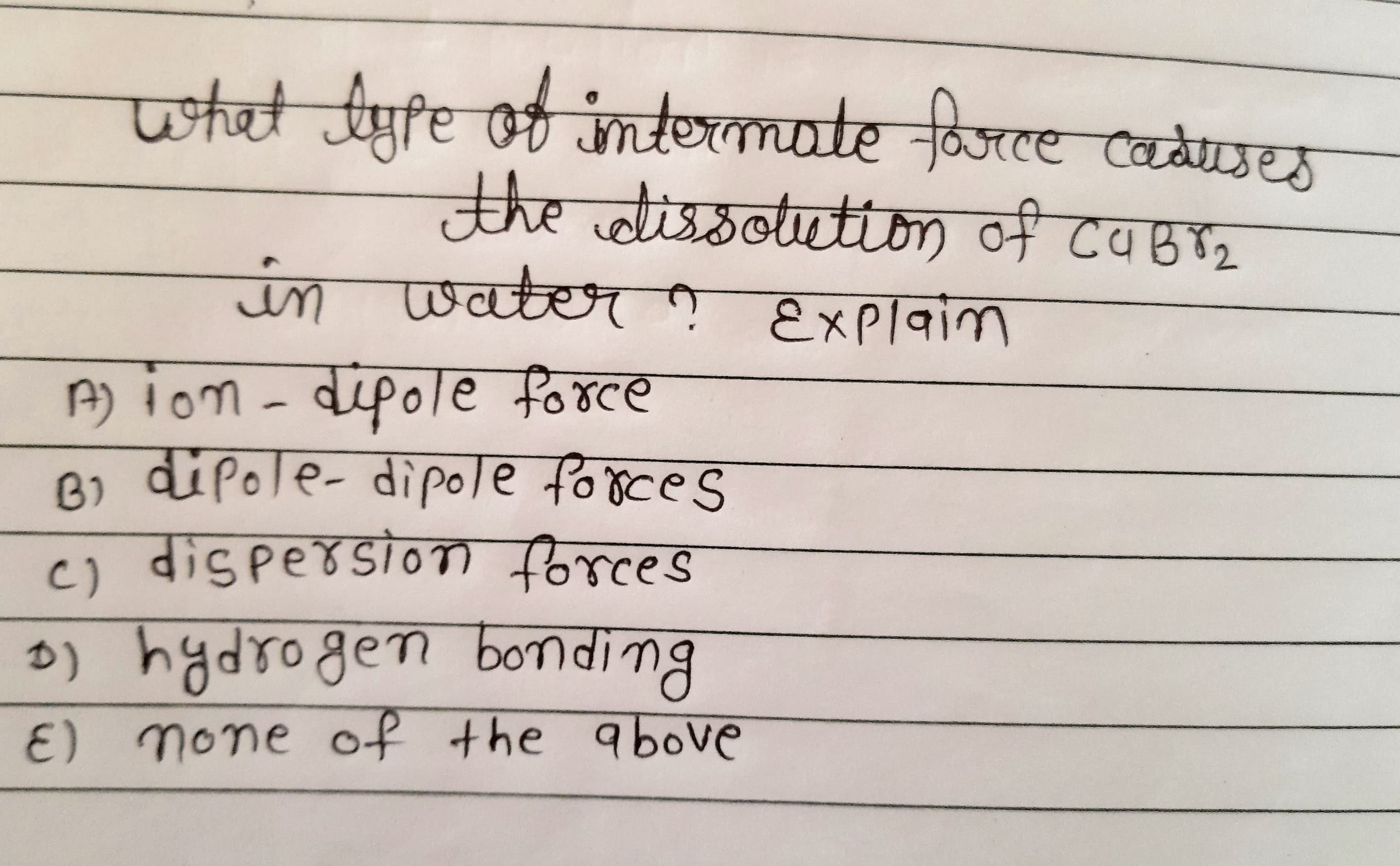 what lyfe of imtermate force caduses
ले ो बठा
in water ņ Explaim
A) ion - dipole force
B) dipole- dipole forces
c) dispersio forces
o)
hydrogen bOnding
E) none of the above
