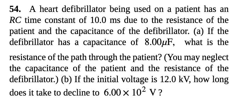 54. A heart defibrillator being used on a patient has an
RC time constant of 10.0 ms due to the resistance of the
patient and the capacitance of the defibrillator. (a) If the
defibrillator has a capacitance of 8.00µF, what is the
resistance of the path through the patient? (You may neglect
the capacitance of the patient and the resistance of the
defibrillator.) (b) If the initial voltage is 12.0 kV, how long
does it take to decline to 6.00 × 102 v ?

