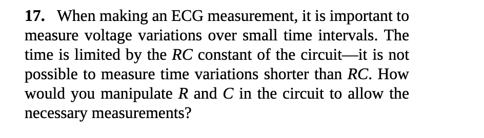17. When making an ECG measurement, it is important to
measure voltage variations over small time intervals. The
time is limited by the RC constant of the circuit-it is not
possible to measure time variations shorter than RC. How
would you manipulate R and C in the circuit to allow the
necessary measurements?

