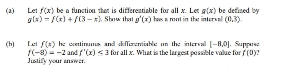 Let f(x) be a function that is differentiable for all x. Let g(x) be defined by
g(x) = f(x) + f(3 – x). Show that g'(x) has a root in the interval (0,3).
(a)
(b)
Let f(x) be continuous and differentiable on the interval [-8,0]. Suppose
f(-8) = -2 and f'(x) < 3 for all x. What is the largest possible value for f (0)?
Justify your answer.
