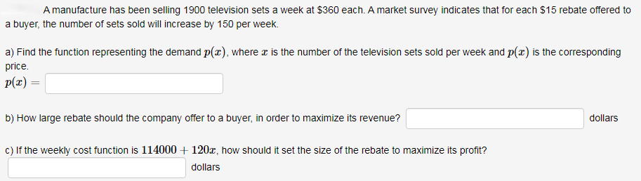 A manufacture has been selling 1900 television sets a week at $360 each. A market survey indicates that for each $15 rebate offered to
a buyer, the number of sets sold will increase by 150 per week.
a) Find the function representing the demand p(x), where x is the number of the television sets sold per week and p(x) is the corresponding
price.
p(x) =
b) How large rebate should the company offer to a buyer, in order to maximize its revenue?
dollars
c) If the weekly cost function is 114000 + 120x, how should it set the size of the rebate to maximize its profit?
dollars
