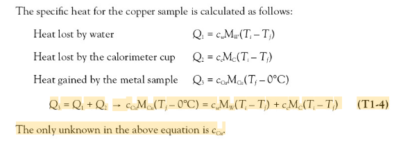 The specific heat for the copper sample is calculated as follows:
Heat lost by water
Q: = c,M«(T, – T)
Heat lost by the calorimeter cup
Q: = cMc(T, – T)
Heat gained by the metal sample Q = coMa(T; – 0°C)
Q = Qi + Q; = coM(T,- 0°C) = c,Mw(T, – T) + cM(T, – T,)
(T1-4)
The only unknown in the above equation is car
