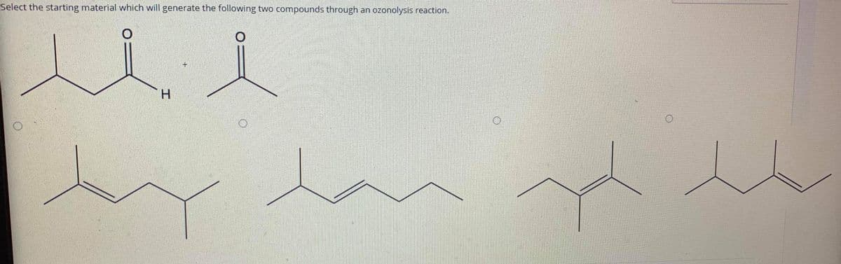Select the starting material which will generate the following two compounds through an ozonolysis reaction.
H.
