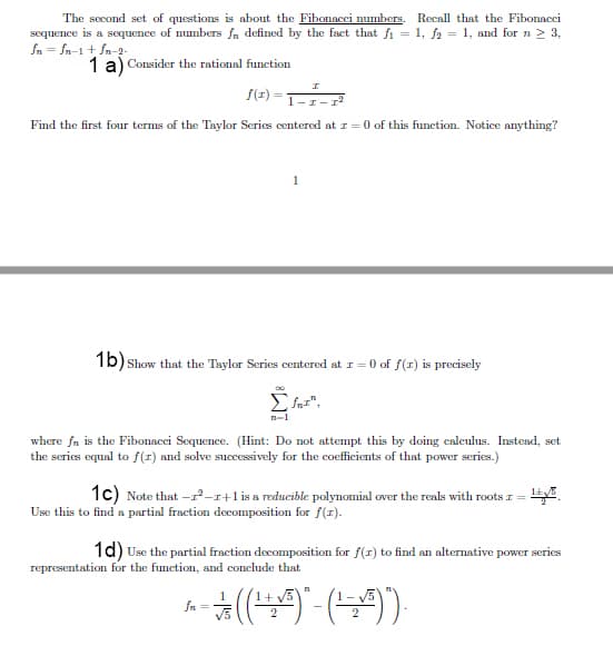 The second set of questions is about the Fibonacci numbers. Recall that the Fibonacci
sequence is a sequence of numbers fn defined by the fact that fi = 1, fa = 1, and for n 2 3,
fn = fn-1 + fn-2-
1 a) Consider the rational function
f(1) =
Find the first four terms of the Taylor Series centered at r = 0 of this function. Notice anything?
1
1b) Show that the Taylor Series centered at I= 0 of f(r) is precisely
Σ.
n-1
where fn is the Fibonacci Sequence. (Hint: Do not attempt this by doing calculus. Instead, set
the series equal to f(1) and solve successively for the coefficients of that power series.)
1c) Note that -r-r+1 is a reducible polynomial over the reals with roots r= .
Use this to find a partial fraction decomposition for f(1).
1d) Use the partial fraction decomposition for f(r) to find an alternative power series
representation for the function, and conclude that
fn
