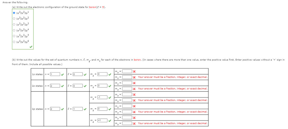 Answer the following.
(a) Write out the electronic configuration of the ground state for boron(Z = 5).
1s25 2p1
O 13252p2
O 1:252p3
O 15232p4
O 132,2,5
O 13232,6
(b) Write out the values for the set of quantum numbers n, l, m, and m. for each of the electrons in boron. (In cases where there are more than one value, enter the positive value first. Enter positive values without a '+' sign in
front of them. Include all possible values.)
m.=
1s states n = 1
e = 0
m, = 0
m. =
X Your answer must be a fraction, integer, or exact decimal.
m
=
25 states
n = 2
l = 0
m,- 0
X Your answer must be a fraction, integer, or exact decimal.
m, =
= |-1
m. =
|x Your answer must be a fraction, integer, or exact decimal.
ms =
2p states n = 2
v m, - 0
X Your answer must be a fraction, integer, or exact decimal.
m. =
= +1
X Your answer must be a fraction, integer, or exact decimal.
