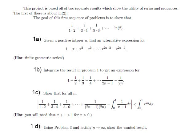 This project is based off of two separate results which show the utility of series and sequences.
The first of these is about In(2).
The goal of this first sequence of problems is to show that
1
1
1
- = In(2).
1-2
3-4
5-6
1a) Given a positive integer n, find an alternative expression for
1-r+
2n-2
- 12n-1.
- r° +...
(Hint: finite geometric series!)
1b) Integrate the result in problem 1 to get an expression for
1
1-
2
1
1
1
1
3
4
2n - 1
2n
1c) Show that for all n,
1
1
1
+...+
1.
an dr.
(2n – 1)(2n)
dr <
r+1
3-4
5.6
(Hint: you will need that r+1 >1 for r> 0.)
1 d) Using Problem 3 and letting n→ 0, show the wanted result.
