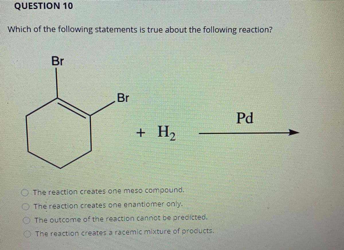 QUESTION 10
Which of the following statements is true about the following reaction?
Br
Br
Pd
H2
+
O The reaction creates one meso compound.
The reaction creates one enantiomer only.
O The outcome of the reaction cannot be predicted.
The reaction creates a racemic mixture of products.
