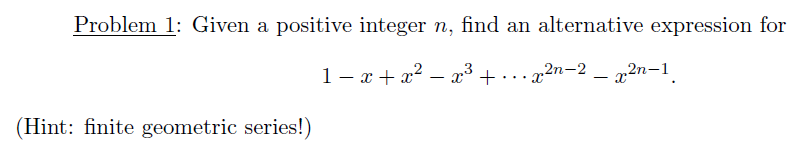 Problem 1: Given a positive integer n, find an alternative expression for
1- x + x? – x³ +
· . .x2n-2 – x2n-1.
...
(Hint: finite geometric series!)
