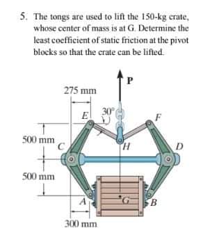 5. The tongs are used to lift the 150-kg crate,
whose center of mass is at G. Determine the
least coefficient of static friction at the pivot
blocks so that the crate can be lifted.
275 mm
E
500 mm
500 mm
B.
300 mm
