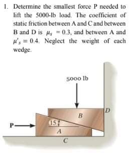 1. Determine the smallest force P needed to
lift the 5000-lb load. The coefficient of
static friction between A and Cand between
B and D is H, = 0.3, and between A and
u's = 0.4. Neglect the weight of each
wedge.
%3D
5000 lb
D
B
15
A
