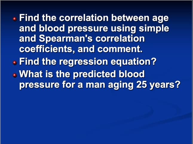 Find the correlation between age
and blood pressure using simple
and Spearman's correlation
coefficients, and comment.
Find the regression equation?
• What is the predicted blood
pressure for a man aging 25 years?
