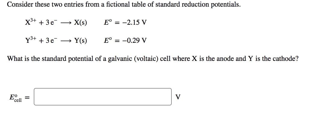 Consider these two entries from a fictional table of standard reduction potentials.
X3+ + 3e – X(s)
E° = -2.15 V
Y3+ + 3 e –→ Y(s)
E° = -0.29 V
What is the standard potential of a galvanic (voltaic) cell where X is the anode and Y is the cathode?
E°
'cell
V
