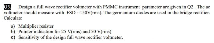 Q3.
voltmeter should measure with FSD =150V(rms). The germanium diodes are used in the bridge rectifier.
Calculate
Design a full wave rectifier voltmeter with PMMC instrument parameter are given in Q2 . The ac
a) Multiplier resister
b) Pointer indication for 25 V(rms) and 50 V(rms)
c) Sensitivity of the design full wave rectifier voltmeter.
