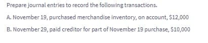 Prepare journal entries to record the following transactions.
A. November 19, purchased merchandise inventory, on account, $12,000
B. November 29, paid creditor for part of November 19 purchase, $10,000
