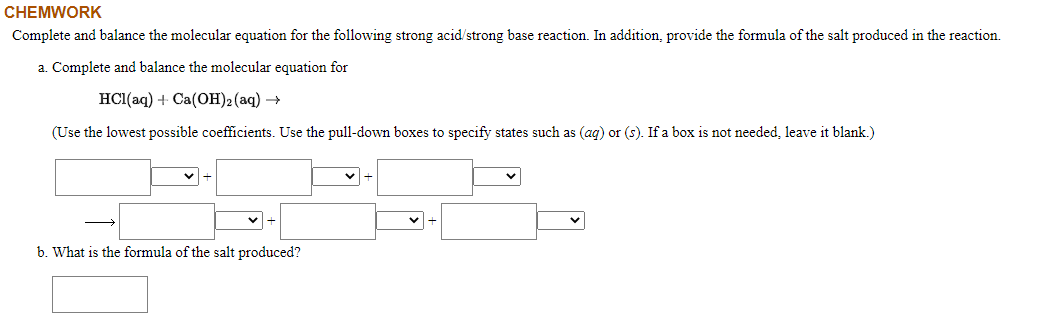 Complete and balance the molecular equation for the following strong acid/strong base reaction. In addition, provide the formula of the salt produced in the reaction.
a. Complete and balance the molecular equation for
HС(аq) + Сa(ОН)2 (аq) —
(Use the lowest possible coefficients. Use the pull-down boxes to specify states such as (ag) or (s). If a box is not needed, leave it blank.)
b. What is the formula of the salt produced?
