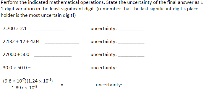 Perform the indicated mathematical operations. State the uncertainty of the final answer as ±
1-digit variation in the least significant digit. (remember that the last significant digit's place
holder is the most uncertain digit!)
7.700 x 2.1 =
uncertainty:
2.132 + 17 + 4.04 =
uncertainty:
27000 + 500 =
uncertainty:
30.0 x 50.0 =
uncertainty:
(9.6 x 107)(1.24 x 103)
1.897 x 102
uncertainty:
