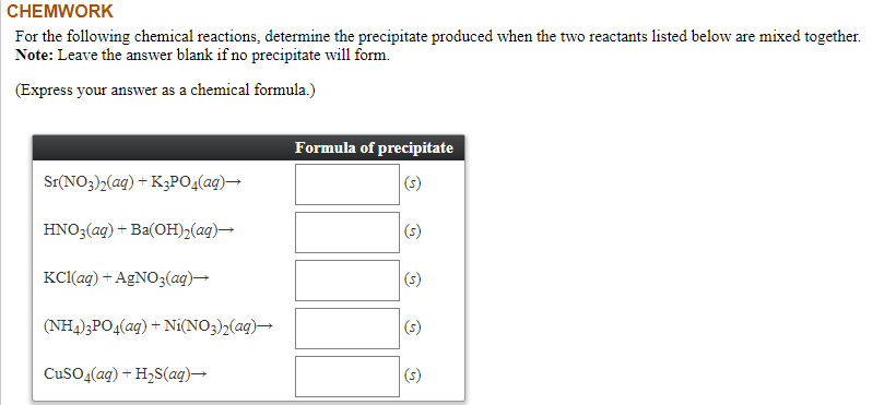 For the following chemical reactions, determine the precipitate produced when the two reactants listed below are mixed together.
Note: Leave the answer blank if no precipitate will form.
(Express your answer as a chemical formula.)
Formula of precipitate
Sr(NO3)2(aq) + K3PO4(ag)→
HNO3(ag) + Ba(OH)2(ag)→
(s)
KCl(ag) + AgNO3(aq)→
(s)
(NH4)3PO4(aq) + Ni(NO3)2(aq)→
(s)
CuSO4(ag) + H2S(aq)→
(s)
