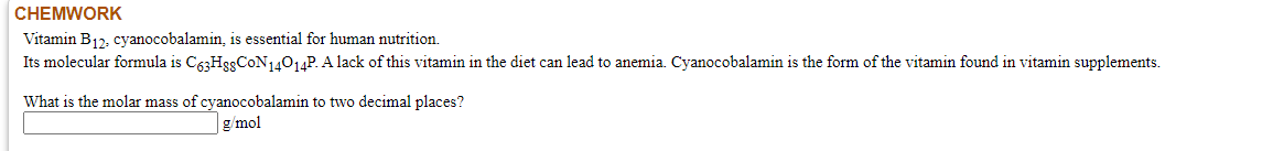 Vitamin B12, cyanocobalamin, is essential for human nutrition.
Its molecular formula is C63HggCoN14014P. A lack of this vitamin in the diet can lead to anemia. Cyanocobalamin is the form of the vitamin found in vitamin supplements.
What is the molar mass of cyanocobalamin to two decimal places?
g/mol
