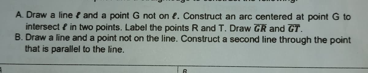 A. Draw a line { and a point G not on e. Construct an arc centered at point G to
intersect { in two points. Label the points R and T. Draw GR and GT.
B. Draw a line and a point not on the line. Construct a second line through the point
that is parallel to the line.
