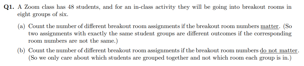 Q1. A Zoom class has 48 students, and for an in-class activity they will be going into breakout rooms in
eight groups of six.
(a) Count the number of different breakout room assignments if the breakout room numbers matter. (So
two assignments with exactly the same student groups are different outcomes if the corresponding
room numbers are not the same.)
(b) Count the number of different breakout room assignments if the breakout room numbers do not matter.
(So we only care about which students are grouped together and not which room each group is in.)
