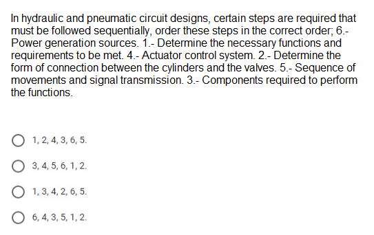 In hydraulic and pneumatic circuit designs, certain steps are required that
must be followed sequentially, order these steps in the correct order; 6.-
Power generation sources. 1.- Determine the necessary functions and
requirements to be met. 4.- Actuator control system. 2.- Determine the
form of connection between the cylinders and the valves. 5.- Sequence of
movements and signal transmission. 3.- Components required to perform
the functions.
O 1, 2, 4, 3, 6, 5.
O 3, 4, 5, 6, 1, 2.
O 1, 3, 4, 2, 6, 5.
O 6, 4, 3, 5, 1, 2.
