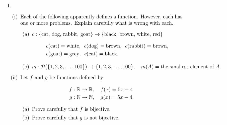 1.
(i) Each of the following apparently defines a function. However, each has
one or more problems. Explain carefully what is wrong with each.
(a) c: {cat, dog, rabbit, goat} → {black, brown, white, red}
white, c(dog) = brown, c(rabbit) = brown,
c(goat) = grey, c(cat) = black.
(b) m : P({1, 2, 3, . , 100}) → {1, 2, 3, . . , 100}, m(A) = the smallest element of A
...
...
(ii) Let f and g be functions defined by
f : R → R, f(x) = 5x – 4
g : N → N, g(x) = 5x – 4.
(a) Prove carefully that f is bijective.
(b) Prove carefully that g is not bijective.
