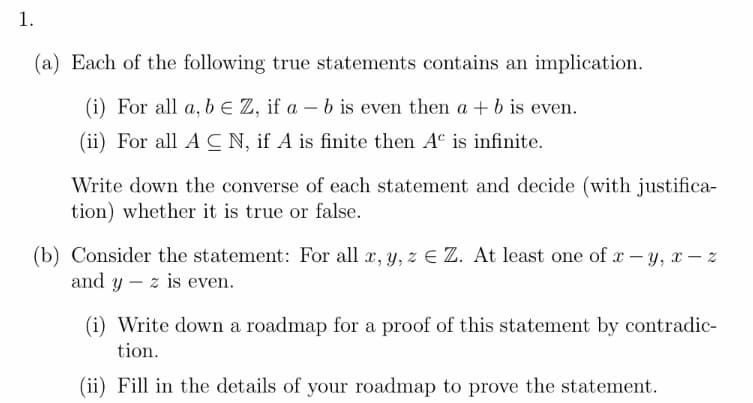 1.
(a) Each of the following true statements contains an implication.
(i) For all a, b E Z, if a – b is even then a + b is even.
(ii) For all A C N, if A is finite then Aº is infinite.
Write down the converse of each statement and decide (with justifica-
tion) whether it is true or false.
(b) Consider the statement: For all x, y, z Z. At least one of x – y, x – %
and y – z is even.
(i) Write down a roadmap for a proof of this statement by contradic-
tion.
(ii) Fill in the details of your roadmap to prove the statement.
