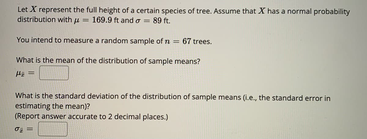 Let X represent the full height of a certain species of tree. Assume that X has a normal probability
distribution with u
169.9 ft ando = 89 ft.
You intend to measure a random sample of n =
67 trees.
What is the mean of the distribution of sample means?
What is the standard deviation of the distribution of sample means (i.e., the standard error in
estimating the mean)?
(Report answer accurate to 2 decimal places.)
