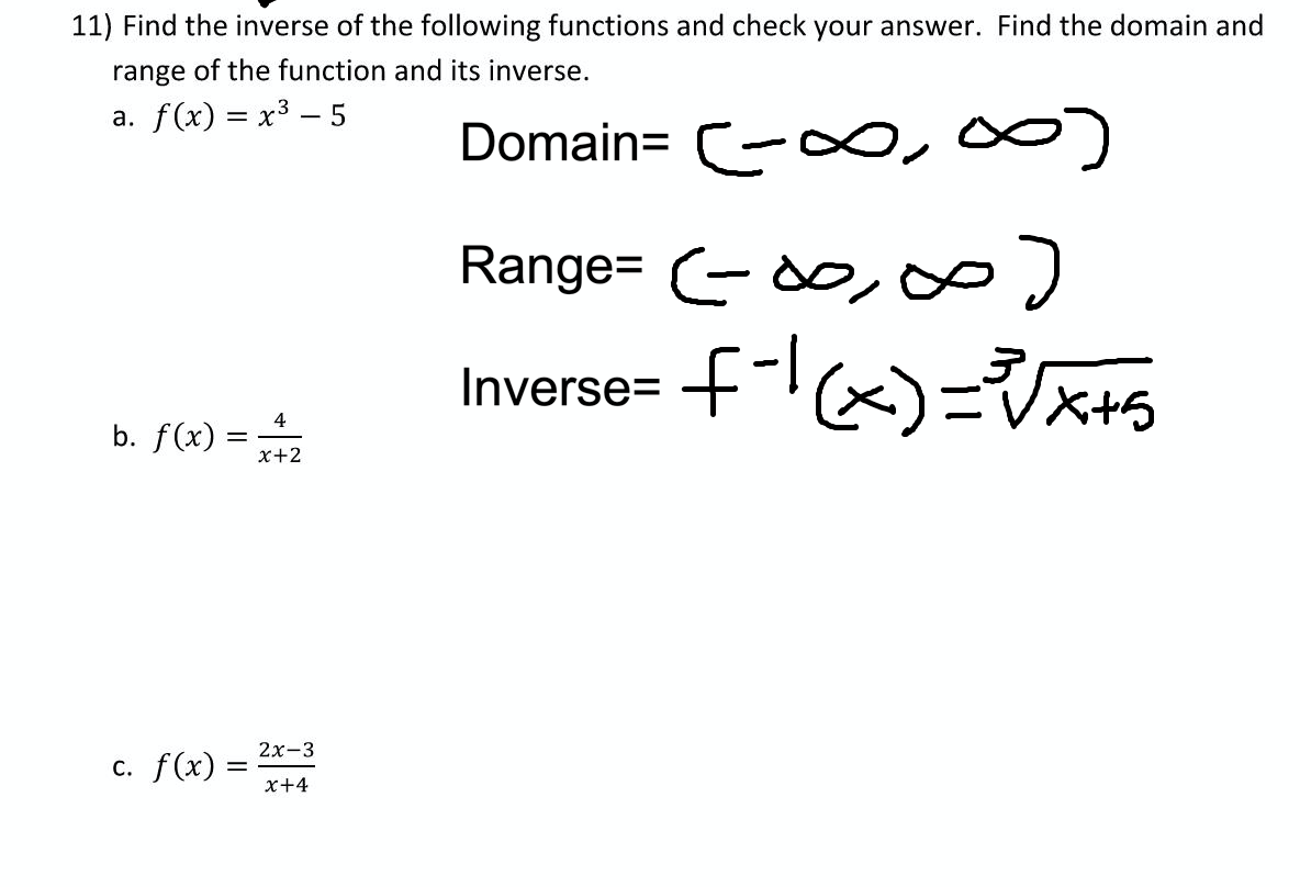 11) Find the inverse of the following functions and check your answer. Find the domain and
range of the function and its inverse.
a. f(x) = x3 – 5
Domain= -0,00)
Range= -do, o
Inverse= f-x)=x+s
EVX+5
b. f(x) =
4
x+2
2х-3
c. f(x) =
x+4

