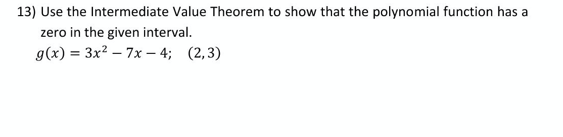 13) Use the Intermediate Value Theorem to show that the polynomial function has a
zero in the given interval.
g(x) = 3x2 – 7x – 4; (2,3)
