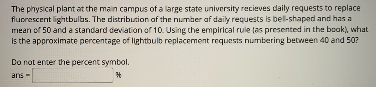 The physical plant at the main campus of a large state university recieves daily requests to replace
fluorescent lightbulbs. The distribution of the number of daily requests is bell-shaped and has a
mean of 50 and a standard deviation of 10. Using the empirical rule (as presented in the book), what
is the approximate percentage of lightbulb replacement requests numbering between 40 and 50?
Do not enter the percent symbol.
ans =
%
